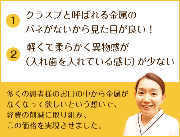 ①クラスプと呼ばれる金属のバネがないから見た目が良い！ ②軽くて柔らかく異物感が（入れ歯を入れている感じ）が少ない