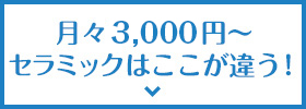 月々3,000円〜セラミックはここが違う！